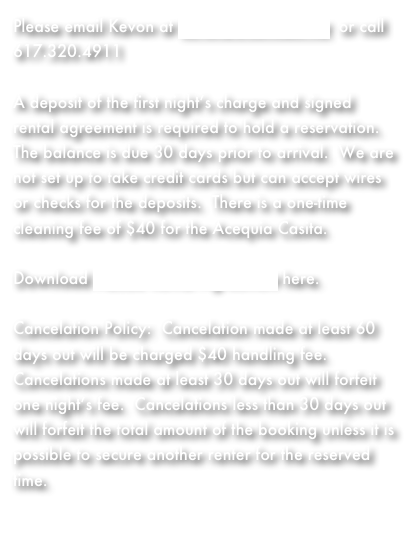 Please email Kevon at kevonz@comcast.net  or call 617.320.4911

A deposit of the first night’s charge and signed rental agreement is required to hold a reservation.  The balance is due 30 days prior to arrival.  We are not set up to take credit cards but can accept wires or checks for the deposits.  There is a one-time cleaning fee of $40 for the Acequia Casita.

Download Adobe Rental Agreement here.

Cancelation Policy:  Cancelation made at least 60 days out will be charged $40 handling fee.  Cancelations made at least 30 days out will forfeit one night’s fee.  Cancelations less than 30 days out will forfeit the total amount of the booking unless it is possible to secure another renter for the reserved time.

